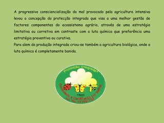 A progressiva consciencialização do mal provocado pela agricultura intensiva
levou a concepção da protecção integrada que visa a uma melhor gestão de
factores componentes do ecossistema agrário, através de uma estratégia
limitativa ou corretiva em contraste com a luta química que preferência uma
estratégia preventiva ou curativa.
Para alem da produção integrada criou-se também a agricultura biológica, onde a
luta química é completamente banida.
 