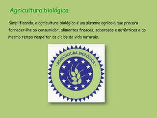 Agricultura biológica
Simplificando, a agricultura biológica é um sistema agrícola que procura
fornecer-lhe ao consumidor, alimentos frescos, saborosos e autênticos e ao
mesmo tempo respeitar os ciclos de vida naturais.
 