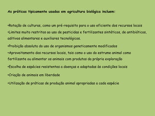 As práticas tipicamente usadas em agricultura biológica incluem:



•Rotação de culturas, como um pré-requisito para o uso eficiente dos recursos locais
•Limites muito restritos ao uso de pesticidas e fertilizantes sintéticos, de antibióticos,
aditivos alimentares e auxiliares tecnológicos.

•Proibição absoluta do uso de organismos geneticamente modificados
•Aproveitamento dos recursos locais, tais como o uso do estrume animal como
fertilizante ou alimentar os animais com produtos da própria exploração

•Escolha de espécies resistentes a doenças e adaptadas às condições locais

•Criação de animais em liberdade

•Utilização de práticas de produção animal apropriadas a cada espécie
 