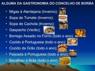 ALGUMA DA GASTRONOMIA DO CONCELHO DE BORBA Migas à Alentejana (Inverno); Sopa de Tomate (Inverno); Sopa de Cachola (Inverno); Gaspacho (Verão); Borrego Assado no Forno (todo o ano); Cozido à Portuguesa (todo o ano); Cozido de Grão (todo o ano); Feijoada á Portuguesa (todo o ano); Bacalhau à Brás (todo o ano); 