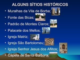 ALGUNS SÍTIOS HISTÓRICOS Muralhas da Vila de Borba; Fonte das Bicas; Padrão de Montes Claros; Palacete dos Mellos; Igreja Matriz; Igreja São Bartolomeu; Igreja Senhor Jesus dos Aflitos; Capela de Santa Bárbara. 