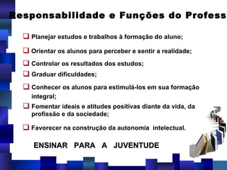 Responsabilidade e Funções do Professor Planejar estudos e trabalhos à formação do aluno; Orientar os alunos para perceber e sentir a realidade; Controlar os resultados dos estudos; Graduar dificuldades; Conhecer os alunos para estimulá-los em sua formação integral; Fomentar ideais e atitudes positivas diante da vida, da profissão e da sociedade; Favorecer na construção da autonomia  intelectual. ENSINAR  PARA  A  JUVENTUDE  