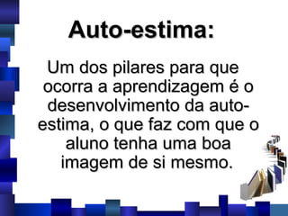 Auto-estima:   Um dos pilares para que ocorra a aprendizagem é o desenvolvimento da auto-estima, o que faz com que o aluno tenha uma boa imagem de si mesmo.   