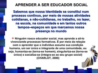 APRENDER A SER EDUCADOR SOCIAL Ninguém nasce educador social, mas aprende a sê-lo vivenciando processos formativos. É por meio da relação com o aprender que o indivíduo assume sua condição humana, um ser único e integrante de uma comunidade, ou seja, humaniza-se (torna-se homem), singulariza-se (torna-se único) e socializa-se (integra-se ao seu grupo social) (CHARLOT, 2000) Sabemos que nossa identidade se constitui num processo contínuo, por meio de nossas atividades cotidianas, e não-cotidianas, no trabalho, no lazer, na escola, na comunidade e em tantos outros tempos–espaços em que marcamos nossa presença no mundo 