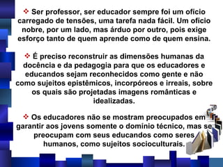 Ser professor, ser educador sempre foi um ofício carregado de tensões, uma tarefa nada fácil. Um ofício nobre, por um lado, mas árduo por outro, pois exige esforço tanto de quem aprende como de quem ensina. É preciso reconstruir as dimensões humanas da docência e da pedagogia para que os educadores e educandos sejam reconhecidos como gente e não como sujeitos epistêmicos, incorpóreos e irreais, sobre os quais são projetadas imagens românticas e idealizadas. Os educadores não se mostram preocupados em garantir aos jovens somente o domínio técnico, mas se preocupam com seus educandos como seres humanos, como sujeitos socioculturais. 