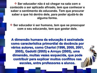 Ser educador não é só chegar na sala com o conteúdo a ser aplicado afinado, tem que conhecer e saber o sentimento do educando. Tem que procurar saber o que há dentro dele, para poder ajudá-lo de alguma forma. Ser educador é ser humano, tem que se preocupar com o seu educando, tem que gostar dele. A dimensão humana da educação é assinalada como característica primordial da docência por vários autores, como Charlot (1996, 2000, 2001, 2005), Gadotti (2005) e Arroyo (2005), uma dimensão, muitas vezes esquecida, que pode contribuir para explicar muitos conflitos nas escolas, entre professores e alunos. 