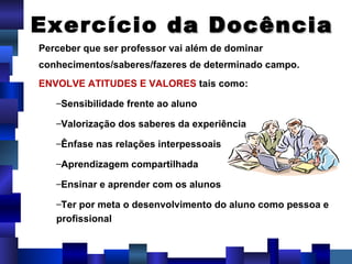 Perceber que ser professor vai além de dominar conhecimentos/saberes/fazeres de determinado campo.  ENVOLVE ATITUDES E VALORES  tais como: Sensibilidade frente ao aluno Valorização dos saberes da experiência  Ênfase nas relações interpessoais Aprendizagem compartilhada Ensinar e aprender com os alunos Ter por meta o desenvolvimento do aluno como pessoa e profissional Exercício  da Docência 