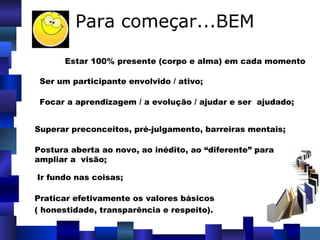 Para começar...BEM Estar 100% presente (corpo e alma) em cada momento Ser um participante envolvido / ativo; Focar a aprendizagem / a evolução / ajudar e ser  ajudado; Superar preconceitos, pré-julgamento, barreiras mentais;   Postura aberta ao novo, ao inédito, ao “diferente” para  ampliar a  visão; Ir fundo nas coisas; Praticar efetivamente os valores básicos ( honestidade, transparência e respeito). 