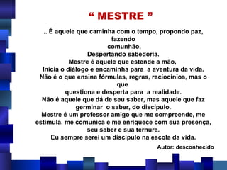 “  MESTRE ” ...É aquele que caminha com o tempo, propondo paz, fazendo comunhão, Despertando sabedoria. Mestre é aquele que estende a mão,  Inicia o diálogo e encaminha para  a aventura da vida. Não é o que ensina fórmulas, regras, raciocínios, mas o que  questiona e desperta para  a realidade. Não é aquele que dá de seu saber, mas aquele que faz germinar  o saber, do discípulo. Mestre é um professor amigo que me compreende, me estimula, me comunica e me enriquece com sua presença, seu saber e sua ternura. Eu sempre serei um discípulo na escola da vida. Autor: desconhecido 