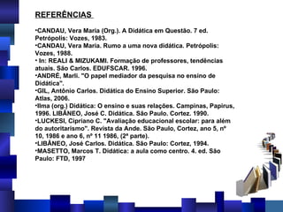REFERÊNCIAS  CANDAU, Vera Maria (Org.).  A Didática em Questão . 7 ed. Petrópolis: Vozes, 1983. CANDAU, Vera Maria.  Rumo a uma nova didática .  Petrópolis: Vozes, 1988.   In: REALI & MIZUKAMI.  Formação de professores, tendências atuais. São Carlos. EDUFSCAR. 1996. ANDRÉ, Marli. "O papel mediador da pesquisa no ensino de Didática". GIL, Antônio Carlos. Didática do Ensino Superior. São Paulo: Atlas, 2006. Ilma (org.) Didática: O ensino e suas relações. Campinas, Papirus, 1996. LIBÂNEO, José C. Didática. São Paulo. Cortez. 1990. LUCKESI, Cipriano C. "Avaliação educacional escolar: para além do autoritarismo". Revista da Ande. São Paulo, Cortez, ano 5, nº 10, 1986 e ano 6, nº 11 1986, (2ª parte). LIBÂNEO, José Carlos.  Didática .  São Paulo: Cortez, 1994. MASETTO, Marcos T.  Didática : a aula como centro. 4. ed. São Paulo: FTD, 1997 