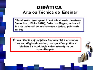 Difundiu-se com o aparecimento da obra de Jan Amos Comenius ( 1592 – 1670 ), Didactica Magna, ou tratado da arte universal de ensinar tudo a todos,  publicada em 1657. É uma ciência cujo objetivo fundamental é ocupar-se das estratégias de ensino, das questões práticas relativas à metodologia e das estratégias de aprendizagem.  DIDÁTICA Arte ou Técnica de  Ensinar 