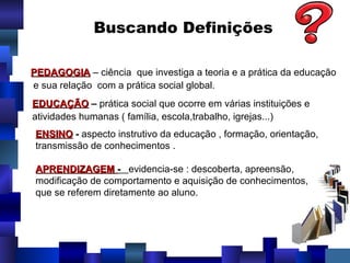 Buscando Definições PEDAGOGIA  – ciência  que investiga a teoria e a prática da educação e sua relação  com a prática social global. EDUCAÇÃO   –  prática social que ocorre em várias instituições e  atividades humanas ( família, escola,trabalho, igrejas...) ENSINO  -  aspecto instrutivo da educação , formação, orientação, transmissão de conhecimentos . APRENDIZAGEM  -  evidencia-se : descoberta, apreensão, modificação de comportamento e aquisição de conhecimentos, que se referem diretamente ao aluno. 