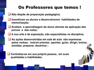 Os Professores que temos !  Não dispõe de preparação pedagógica; Incentivam os alunos a desenvolverem  habilidades de memorização;   Avaliam  a aprendizagem do aluno através da aplicação das provas  e  das notas; A sua arte é de exposição, são especialistas na disciplina; As ações desenvolvidas em sala de aula  são expressas  pelos verbos:  instruir,orientar, apontar, guiar, dirigir, treinar,  amoldar, preparar, doutrinar ; Centraliza-se em sua própria pessoa,  em suas  qualidades e habilidades. 