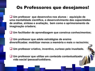 Os Professores que desejamos! Um professor  que desenvolva nos alunos :  aquisição de uma mentalidade científica, o desenvolvimento das capacidades de análise, síntese e avaliação,  bem como o aprimoramento da imaginação criadora; Um facilitador de aprendizagem que construa conhecimentos; Um professor que adote estratégias de ensino diversificadas: mobilizar menos a memória e mais o raciocínio; Um professor criativo, inventivo, curioso pelo inusitado. Um professor que utilize um conteúdo contextualizado: vida social /pessoal/cotidiano. 