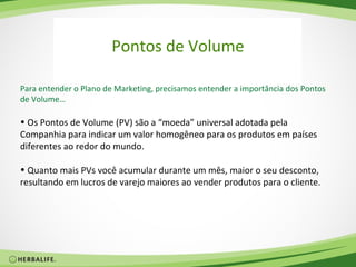 Pontos de Volume

Para entender o Plano de Marketing, precisamos entender a importância dos Pontos
de Volume…

• Os Pontos de Volume (PV) são a “moeda” universal adotada pela
Companhia para indicar um valor homogêneo para os produtos em países
diferentes ao redor do mundo.

• Quanto mais PVs você acumular durante um mês, maior o seu desconto,
resultando em lucros de varejo maiores ao vender produtos para o cliente.
 