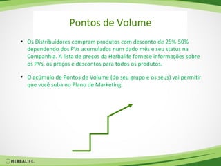 Pontos de Volume
• Os Distribuidores compram produtos com desconto de 25%-50%
  dependendo dos PVs acumulados num dado mês e seu status na
  Companhia. A lista de preços da Herbalife fornece informações sobre
  os PVs, os preços e descontos para todos os produtos.

• O acúmulo de Pontos de Volume (do seu grupo e os seus) vai permitir
  que você suba no Plano de Marketing.
 