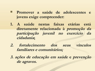  Promover a saúde de adolescentes e
jovens exige compreender:
1. A saúde nestas faixas etárias está
diretamente relacionada à promoção da
participação juvenil no exercício da
cidadania;
2. fortalecimento dos seus vínculos
familiares e comunitários;
3. ações de educação em saúde e prevenção
de agravos.
 