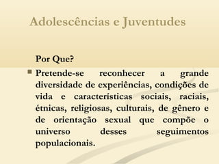 Adolescências e Juventudes
Por Que?
 Pretende-se reconhecer a grande
diversidade de experiências, condições de
vida e características sociais, raciais,
étnicas, religiosas, culturais, de gênero e
de orientação sexual que compõe o
universo desses seguimentos
populacionais.
 