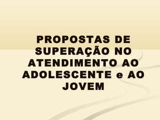 PROPOSTAS DE
SUPERAÇÃO NO
ATENDIMENTO AO
ADOLESCENTE e AO
JOVEM
 