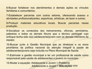 6-Buscar fortalecer nos atendimentos e demais ações os vínculos
familiares e comunitários;
7-Estabelecer parcerias com outros setores, oferecendo acesso a
atividades profissionalizantes, esportivas, artísticas, de lazer e outras;
8-Produzir materiais educativos locais. Buscar parcerias nessa
produção.
9-Socializar os conteúdos dos treinamentos, oficinas, seminários,
palestras e todos os demais fóruns que o técnico participar cujo
enfoque tenha sido o(a) adolescente/jovem com os demais membros da
equipe;
10-Buscar junto à Gestão Municipal que as diretrizes e os eixos
prioritários da política nacional da atenção integral à saúde de
adolescentes/jovens seja incluída no Plano Municipal de Saúde.
11-Estimular a gestão municipal a ter um profissional de saúde como
responsável pela saúde de adolescentes e jovens no município.
12-Mudar a equação: Adolescente e Jovem = Problema
Adolescente e Jovem = SOLUÇÂO !!!!!!!
 