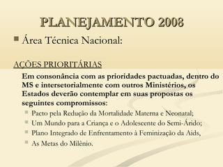 PLANEJAMENTO 2008PLANEJAMENTO 2008
 Área Técnica Nacional:
AÇÕES PRIORITÁRIAS
Em consonância com as prioridades pactuadas, dentro do
MS e intersetorialmente com outros Ministérios, os
Estados deverão contemplar em suas propostas os
seguintes compromissos:
 Pacto pela Redução da Mortalidade Materna e Neonatal;
 Um Mundo para a Criança e o Adolescente do Semi-Árido;
 Plano Integrado de Enfrentamento à Feminização da Aids,
 As Metas do Milênio.
 