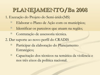 PLANEJAMENTO/Ba 2008PLANEJAMENTO/Ba 2008
1. Execução do Projeto do Semi-árido(MS)
 Elaborar o Plano de Ação com os municípios;
 Identificar os parceiros que atuam na região;
 Contratação de assessoria técnica.
2. Dar suporte ao novo perfil do CRADIS
 Participar da elaboração do Planejamento
Estratégico;
 Capacitação dos técnicos na temática da violência e
nos três eixos da política nacional..
 