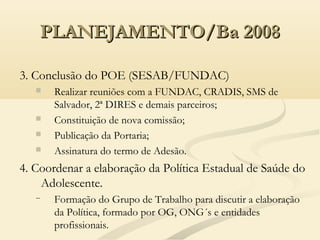 PLANEJAMENTO/Ba 2008PLANEJAMENTO/Ba 2008
3. Conclusão do POE (SESAB/FUNDAC)
 Realizar reuniões com a FUNDAC, CRADIS, SMS de
Salvador, 2ª DIRES e demais parceiros;
 Constituição de nova comissão;
 Publicação da Portaria;
 Assinatura do termo de Adesão.
4. Coordenar a elaboração da Política Estadual de Saúde do
Adolescente.
− Formação do Grupo de Trabalho para discutir a elaboração
da Política, formado por OG, ONG´s e entidades
profissionais.
 
