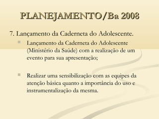 PLANEJAMENTO/Ba 2008PLANEJAMENTO/Ba 2008
7. Lançamento da Caderneta do Adolescente.
 Lançamento da Caderneta do Adolescente
(Ministério da Saúde) com a realização de um
evento para sua apresentação;
 Realizar uma sensibilização com as equipes da
atenção básica quanto a importância do uso e
instrumentalização da mesma.
 