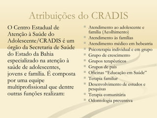 Atribuições do CRADIS
O Centro Estadual de
Atenção à Saúde do
Adolescente/CRADIS é um
órgão da Secretaria de Saúde
do Estado da Bahia
especializado na atenção à
saúde de adolescentes,
jovens e família. É composta
por uma equipe
multiprofissional que dentre
outras funções realizam:
 Atendimento ao adolescente e
família (Acolhimento)
 Atendimento às famílias
 Atendimento médico em hebeatria
 Psicoterapia individual e em grupo
 Grupo de crescimento
 Grupos terapêuticos
 Grupos de pais
 Oficinas “Educação em Saúde”
 Terapia familiar
 Desenvolvimento de estudos e
pesquisas
 Terapia comunitária
 Odontologia preventiva
 