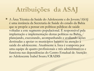 Atribuições da ASAJ
 A Área Técnica da Saúde do Adolescente e do Jovem/ASAJ
é uma instância da Secretaria de Saúde do estado da Bahia
que se propõe a pensar em políticas públicas de saúde
voltadas a este segmento populacional. É responsável pela
implantação e implementação destas políticas na Bahia,
planejando, executando, acompanhando e avaliando ações
destinadas a apoiar os municípios baianos na atenção à
saúde do adolescente. Atualmente a Área é composta por
uma equipe de quatro profissionais e três administrativos e
funciona nas dependências do Centro Estadual de Atenção
ao Adolescente Isabel Souto/CRADIS
 