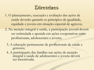 DiretrizesDiretrizes
1. O planejamento, execução e avaliação das ações de
saúde deverão garantir os princípios da igualdade,
equidade e jovens em situação especial de agravos;
2. Na atenção integral à saúde, a participação juvenil deverá
ser estimulada e apoiada em ações cooperativas entre
profissionais, adolescentes e jovens;
3. A educação permanente de profissionais de saúde e
gestores;
4. A participação das famílias nas ações de atenção
integral à saúde de adolescentes e jovens deverá
ser incentivada.
 