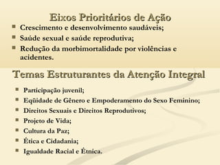 Eixos Prioritários de AçãoEixos Prioritários de Ação
 Crescimento e desenvolvimento saudáveis;
 Saúde sexual e saúde reprodutiva;
 Redução da morbimortalidade por violências e
acidentes.
Temas Estruturantes da Atenção IntegralTemas Estruturantes da Atenção Integral
 Participação juvenil;
 Eqüidade de Gênero e Empoderamento do Sexo Feminino;
 Direitos Sexuais e Direitos Reprodutivos;
 Projeto de Vida;
 Cultura da Paz;
 Ética e Cidadania;
 Igualdade Racial e Étnica.
 