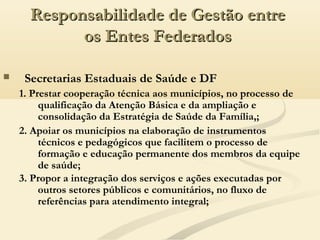  Secretarias Estaduais de Saúde e DF
1. Prestar cooperação técnica aos municípios, no processo de
qualificação da Atenção Básica e da ampliação e
consolidação da Estratégia de Saúde da Família,;
2. Apoiar os municípios na elaboração de instrumentos
técnicos e pedagógicos que facilitem o processo de
formação e educação permanente dos membros da equipe
de saúde;
Responsabilidade de Gestão entreResponsabilidade de Gestão entre
os Entes Federadosos Entes Federados
3. Propor a integração dos serviços e ações executadas por
outros setores públicos e comunitários, no fluxo de
referências para atendimento integral;
 