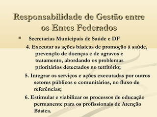  Secretarias Municipais de Saúde e DF
4. Executar as ações básicas de promoção à saúde,
prevenção de doenças e de agravos e
tratamento, abordando os problemas
prioritários detectados no território;
Responsabilidade de Gestão entreResponsabilidade de Gestão entre
os Entes Federadosos Entes Federados
5. Integrar os serviços e ações executadas por outros
setores públicos e comunitários, no fluxo de
referências;
6. Estimular e viabilizar os processos de educação
permanente para os profissionais de Atenção
Básica.
 