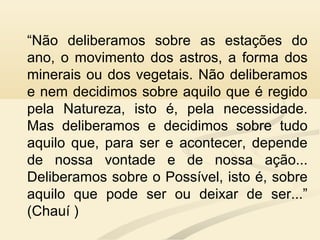 “Não deliberamos sobre as estações do
ano, o movimento dos astros, a forma dos
minerais ou dos vegetais. Não deliberamos
e nem decidimos sobre aquilo que é regido
pela Natureza, isto é, pela necessidade.
Mas deliberamos e decidimos sobre tudo
aquilo que, para ser e acontecer, depende
de nossa vontade e de nossa ação...
Deliberamos sobre o Possível, isto é, sobre
aquilo que pode ser ou deixar de ser...”
(Chauí )
 
