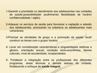 1-Garantir a prioridade no atendimento aos adolescentes nas unidades
de saúde:(acessibilidade/ acolhimento/ flexibilidade de horário/
confidencialidade / sigilo);
2-Adequar os serviços de saúde para favorecer a captação e adesão
dos adolescentes, priorizando na cobertura os adolescentes mais
vulneráveis;
3-Priorizar as atividades de grupo e a promoção da saúde: local/
construir os temas com o grupo/ horário;
4- Levar em consideração características e singularidades relativas a
gênero, orientação sexual, condição sócio-econômica, fatores
culturais, nível de escolaridade, incapacidades;
5- Fortalecer a integração entre os profissionais dos diferentes
programas, áreas técnicas e demais setores da unidade,
fortalecendo o enfoque de saúde integral;
 