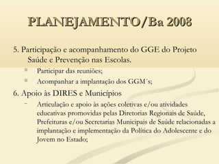 PLANEJAMENTO/Ba 2008PLANEJAMENTO/Ba 2008
5. Participação e acompanhamento do GGE do Projeto
Saúde e Prevenção nas Escolas.
 Participar das reuniões;
 Acompanhar a implantação dos GGM´s;
6. Apoio às DIRES e Municípios
− Articulação e apoio às ações coletivas e/ou atividades
educativas promovidas pelas Diretorias Regionais de Saúde,
Prefeituras e/ou Secretarias Municipais de Saúde relacionadas a
implantação e implementação da Política do Adolescente e do
Jovem no Estado;
 