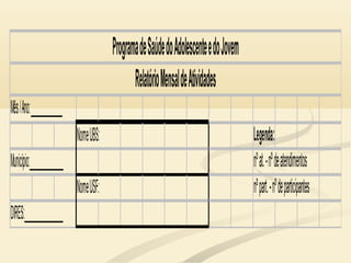Mês/Ano:_____________
NomeUBS: Legenda:
Município:______________ nºat.-nºdeatendimentos
NomeUSF: nºpart.-nºdeparticipantes
DIRES:________________
ProgramadeSaúdedoAdolescenteedoJovem
RelatórioMensaldeAtividades
 