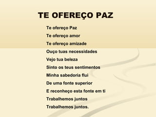 TE OFEREÇO PAZ
Te ofereço Paz
Te ofereço amor
Te ofereço amizade
Ouço tuas necessidades
Vejo tua beleza
Sinto os teus sentimentos
Minha sabedoria flui
De uma fonte superior
E reconheço esta fonte em ti
Trabalhemos juntos
Trabalhemos juntos.
 