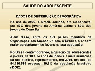 DADOS DE DISTRIBUIÇÃO DEMOGRÁFICA
SAÚDE DO ADOLESCENTE
No ano de 2000, o Brasil, sozinho, era responsável
por 50% dos jovens da América Latina e 80% dos
jovens do Cone Sul.
Além disso, entre os 191 países membros da
Organização das Nações Unidas, o Brasil é o 5º com
maior percentagem de jovens na sua população.
No Brasil contemporâneo, a geração de adolescentes
e jovens, de 10 a 24 anos de idade é a mais numerosa
da sua história, representando, em 2004, um total de
54.286.535 pessoas, 30,3% da população brasileira
(IBGE).
 