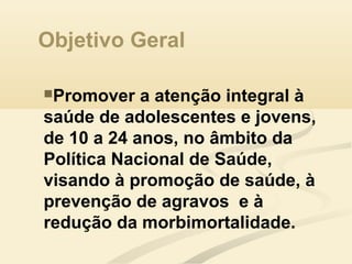 Objetivo Geral
Promover a atenção integral à
saúde de adolescentes e jovens,
de 10 a 24 anos, no âmbito da
Política Nacional de Saúde,
visando à promoção de saúde, à
prevenção de agravos e à
redução da morbimortalidade.
 