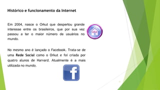 11
Histórico e funcionamento da Internet
Em 2004, nasce o Orkut que despertou grande
interesse entre os brasileiros, que por sua vez
passou a ter o maior número de usuários no
mundo.
No mesmo ano é lançado o Facebook. Trata-se de
uma Rede Social como o Orkut e foi criada por
quatro alunos de Harvard. Atualmente é a mais
utilizada no mundo.
 