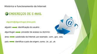 15
alguém identificação do usuário
algumlugar provedor de acesso ou domínio
área subdivisão da Internet, por exemplo: .com, .gov, .edu
país identifica o país de origem, como: .br, .pt, .uk
alguém@algumlugar.área.país
Histórico e funcionamento da Internet
 