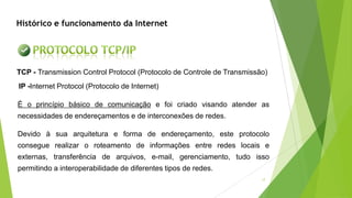 17
TCP - Transmission Control Protocol (Protocolo de Controle de Transmissão)
IP -Internet Protocol (Protocolo de Internet)
É o princípio básico de comunicação e foi criado visando atender as
necessidades de endereçamentos e de interconexões de redes.
Devido à sua arquitetura e forma de endereçamento, este protocolo
consegue realizar o roteamento de informações entre redes locais e
externas, transferência de arquivos, e-mail, gerenciamento, tudo isso
permitindo a interoperabilidade de diferentes tipos de redes.
Histórico e funcionamento da Internet
 