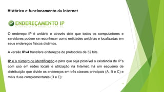 18
Histórico e funcionamento da Internet
IP é o número de identificação e para que seja possível a existência de IP’s
com uso em redes locais e utilização na Internet, há um esquema de
distribuição que divide os endereços em três classes principais (A, B e C) e
mais duas complementares (D e E):
O endereço IP é unitário e através dele que todos os computadores e
servidores podem se reconhecer como entidades unitárias e localizadas em
seus endereços físicos distintos.
A versão IPv4 transfere endereços de protocolos de 32 bits.
 