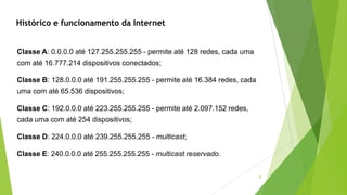 19
Classe A: 0.0.0.0 até 127.255.255.255 - permite até 128 redes, cada uma
com até 16.777.214 dispositivos conectados;
Classe B: 128.0.0.0 até 191.255.255.255 - permite até 16.384 redes, cada
uma com até 65.536 dispositivos;
Classe C: 192.0.0.0 até 223.255.255.255 - permite até 2.097.152 redes,
cada uma com até 254 dispositivos;
Classe D: 224.0.0.0 até 239.255.255.255 - multicast;
Classe E: 240.0.0.0 até 255.255.255.255 - multicast reservado.
Histórico e funcionamento da Internet
 