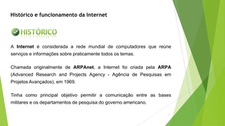 A Internet é considerada a rede mundial de computadores que reúne
serviços e informações sobre praticamente todos os temas.
Chamada originalmente de ARPAnet, a Internet foi criada pela ARPA
(Advanced Research and Projects Agency - Agência de Pesquisas em
Projetos Avançados), em 1969.
Tinha como principal objetivo permitir a comunicação entre as bases
militares e os departamentos de pesquisa do governo americano.
Histórico e funcionamento da Internet
2
 