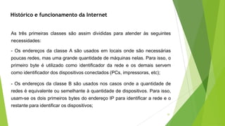 20
- Os endereços da classe B são usados nos casos onde a quantidade de
redes é equivalente ou semelhante à quantidade de dispositivos. Para isso,
usam-se os dois primeiros bytes do endereço IP para identificar a rede e o
restante para identificar os dispositivos;
As três primeiras classes são assim divididas para atender às seguintes
necessidades:
- Os endereços da classe A são usados em locais onde são necessárias
poucas redes, mas uma grande quantidade de máquinas nelas. Para isso, o
primeiro byte é utilizado como identificador da rede e os demais servem
como identificador dos dispositivos conectados (PCs, impressoras, etc);
Histórico e funcionamento da Internet
 