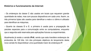 21
Histórico e funcionamento da Internet
- Os endereços da classe C são usados em locais que requerem grande
quantidade de redes, mas com poucos dispositivos em cada uma. Assim, os
três primeiros bytes são usados para identificar a rede e o último é utilizado
para identificar as máquinas;
- Quanto às classes D e E: a primeira é usada para a propagação de
pacotes especiais para a comunicação entre os computadores, enquanto
que a segunda está reservada para aplicações futuras ou experimentais.
Atualmente já existe a versão IPv6, sendo que esta transfere endereços de
protocolos de 128 bits. Um dos principais objetivos do lançamento desta
nova versão foi disponibilizar uma quantidade maior de endereços IP.
 
