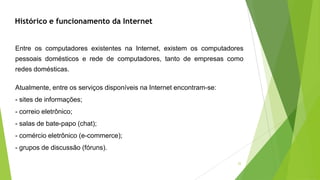 22
Entre os computadores existentes na Internet, existem os computadores
pessoais domésticos e rede de computadores, tanto de empresas como
redes domésticas.
Atualmente, entre os serviços disponíveis na Internet encontram-se:
- sites de informações;
- correio eletrônico;
- salas de bate-papo (chat);
- comércio eletrônico (e-commerce);
- grupos de discussão (fóruns).
Histórico e funcionamento da Internet
 